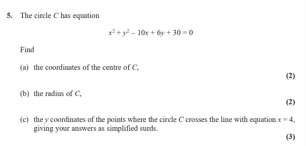 The-circle-C-has-equation-$x^{2}-+-y^{2}---10x-+-6y-+-30-=-0$--Find--(a)-the-coordinates-of-the-centre-of-C,--(b)-the-radius-of-C,--(c)-the-y-coordinates-of-the-points-where-the-circle-C-crosses-the-line-with-equation-$x-=-4$,-giving-your-answers-as-simplified-surds.-Edexcel-A-Level Maths Pure-Question 6-2017-Paper 3.png